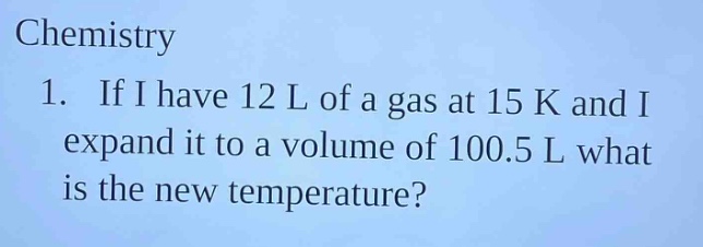 chemistry\n1. if i have 12 l of a gas at 15 k and i expand it to a volume of 100.5 l what is the new temperature?