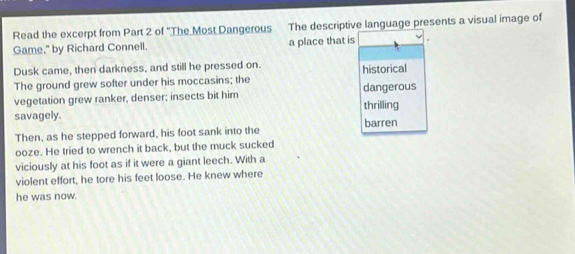 read the excerpt from part 2 of \the most dangerous game,\ by richard connell. dusk came, then darkness, and still he pressed on. the ground grew softer under his moccasins; the vegetation grew ranker, denser; insects bit him savagely. then, as he stepped forward, his foot sank into the ooze. he tried to wrench it back, but the muck sucked viciously at his foot as if it were a giant leech. with a violent effort, he tore his feet loose. he knew where he was now. the descriptive language presents a visual image of a place that is historical dangerous thrilling barren