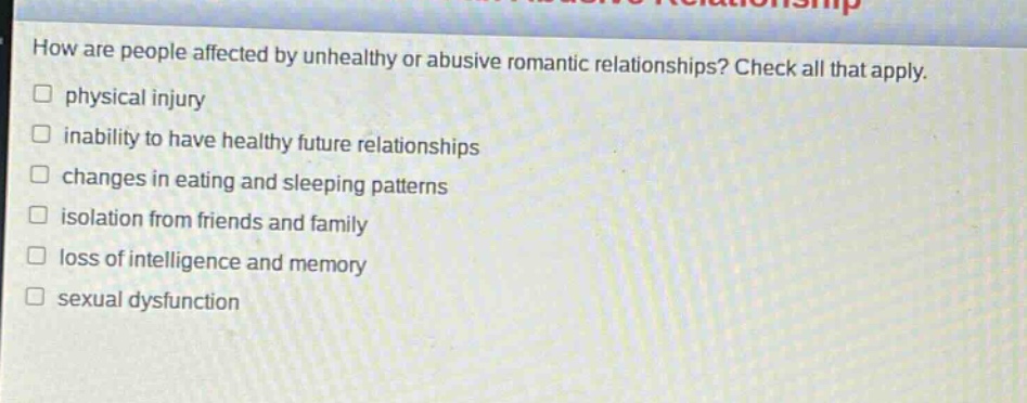 how are people affected by unhealthy or abusive romantic relationships? check all that apply. physical injury inability to have healthy future relationships changes in eating and sleeping patterns isolation from friends and family loss of intelligence and memory sexual dysfunction