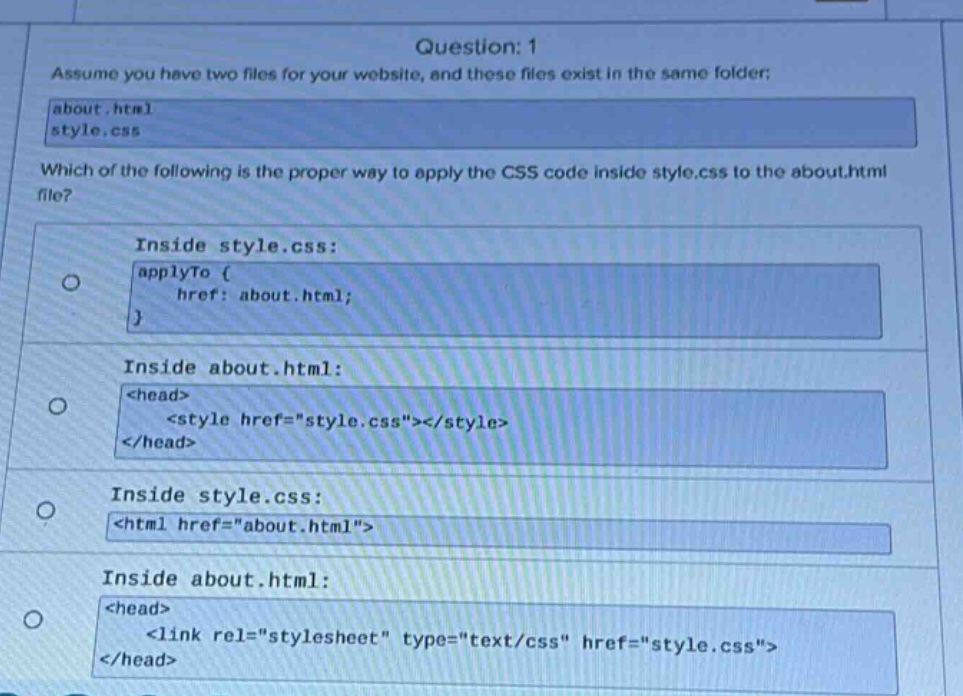 question: 1\nassume you have two files for your website, and these files exist in the same folder:\nabout.html\nstyle.css\nwhich of the following is the proper way to apply the css code inside style.css to the about.html file?\ninside style.css:\napplyto {\n href: about.html;\n}\ninside about.html:\n<head>\n <style href=\style.css\></style>\n</head>\ninside style.css:\n<html href=\about.html\>\ninside about.html:\n<head>\n <link rel=\stylesheet\ type=\text/css\ href=\style.css\>\n</head>