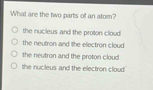 what are the two parts of an atom? the nucleus and the proton cloud the neutron and the electron cloud the neutron and the proton cloud the nucleus and the electron cloud