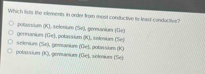 which lists the elements in order from most conductive to least conductive?\npotassium (k), selenium (se), germanium (ge)\ngermanium (ge), potassium (k), selenium (se)\nselenium (se), germanium (ge), potassium (k)\npotassium (k), germanium (ge), selenium (se)
