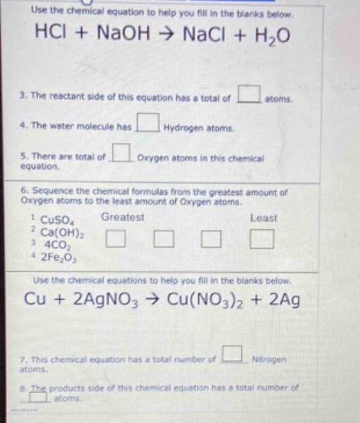 use the chemical equation to help you fill in the blanks below. hcl + naoh → nacl + h₂o 3. the reactant side of this equation has a total of atoms. 4. the water molecule has hydrogen atoms. 5. there are total of oxygen atoms in this chemical equation. 6. sequence the chemical formulas from the greatest amount of oxygen atoms to the least amount of oxygen atoms. 1 cuso₄ greatest least 2 ca(oh)₂ 3 4co₂ 4 2fe₂o₃ use the chemical equations to help you fill in the blanks below. cu + 2agno₃ → cu(no₃)₂ + 2ag 7. this chemical equation has a total number of nitrogen atoms. 8. the products side of this chemical equation has a total number of atoms.