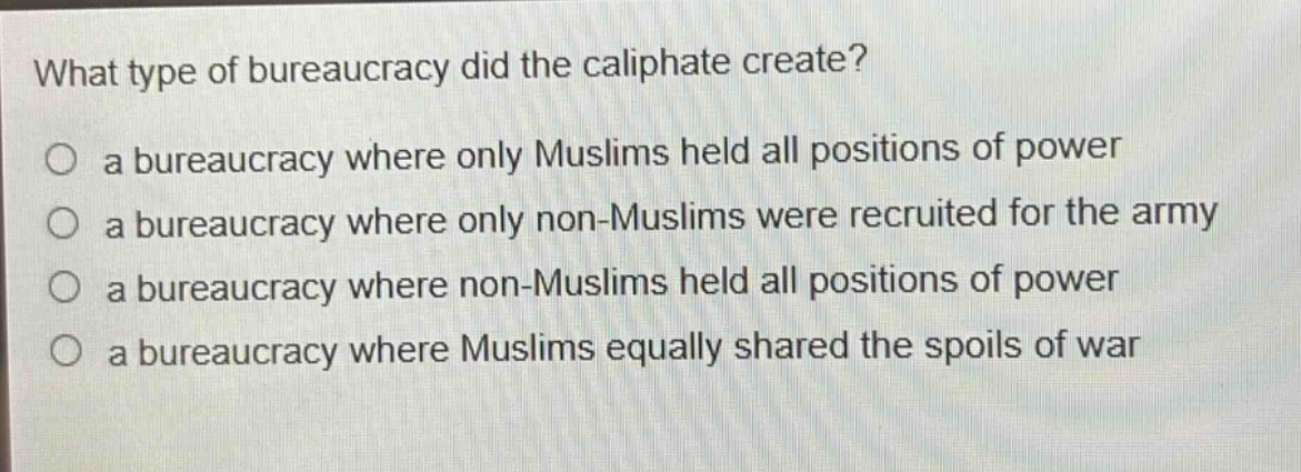 what type of bureaucracy did the caliphate create?\no a bureaucracy where only muslims held all positions of power\no a bureaucracy where only non - muslims were recruited for the army\no a bureaucracy where non - muslims held all positions of power\no a bureaucracy where muslims equally shared the spoils of war