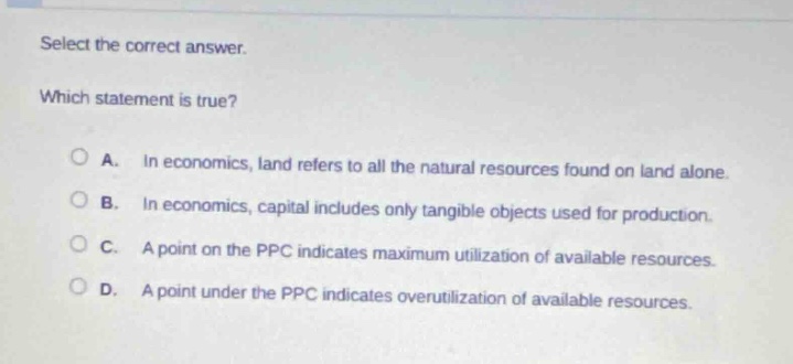 select the correct answer. which statement is true? a. in economics, land refers to all the natural resources found on land alone. b. in economics, capital includes only tangible objects used for production. c. a point on the ppc indicates maximum utilization of available resources. d. a point under the ppc indicates overutilization of available resources.