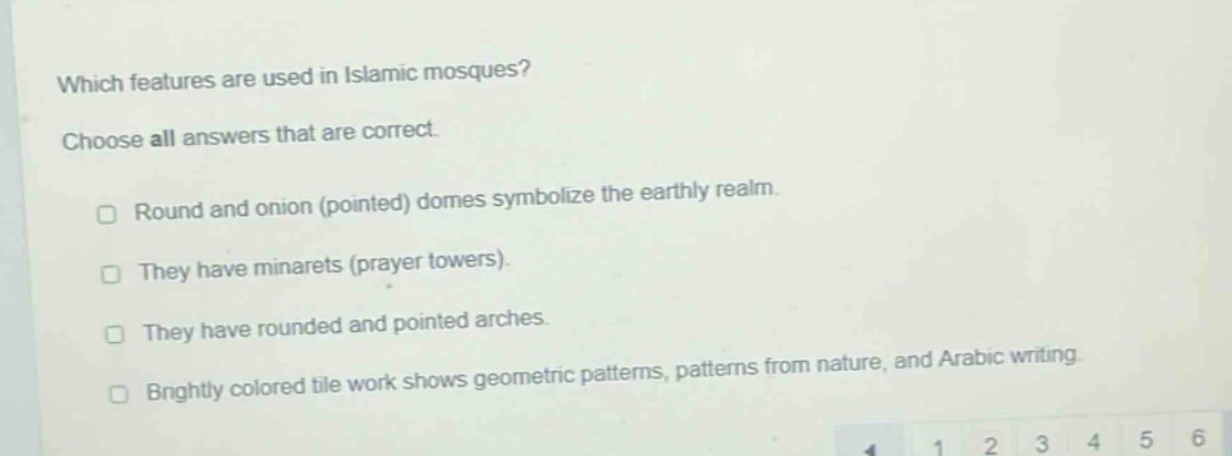 which features are used in islamic mosques? choose all answers that are correct. round and onion (pointed) domes symbolize the earthly realm. they have minarets (prayer towers). they have rounded and pointed arches. brightly colored tile work shows geometric patterns, patterns from nature, and arabic writing.