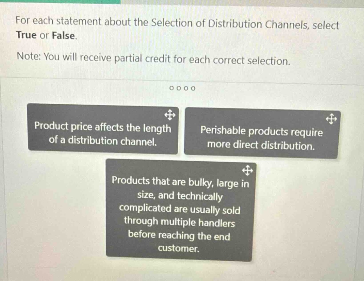 for each statement about the selection of distribution channels, select true or false. note: you will receive partial credit for each correct selection. product price affects the length of a distribution channel. perishable products require more direct distribution. products that are bulky, large in size, and technically complicated are usually sold through multiple handlers before reaching the end customer.