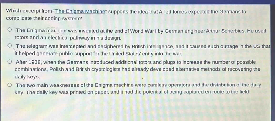 which excerpt from \the enigma machine\ supports the idea that allied forces expected the germans to complicate their coding system?\no the enigma machine was invented at the end of world war i by german engineer arthur scherbius. he used rotors and an electrical pathway in his design.\no the telegram was intercepted and deciphered by british intelligence, and it caused such outrage in the us that it helped generate public support for the united states entry into the war.\no after 1938, when the germans introduced additional rotors and plugs to increase the number of possible combinations, polish and british cryptologists had already developed alternative methods of recovering the daily keys.\no the two main weaknesses of the enigma machine were careless operators and the distribution of the daily key. the daily key was printed on paper, and it had the potential of being captured en route to the field.