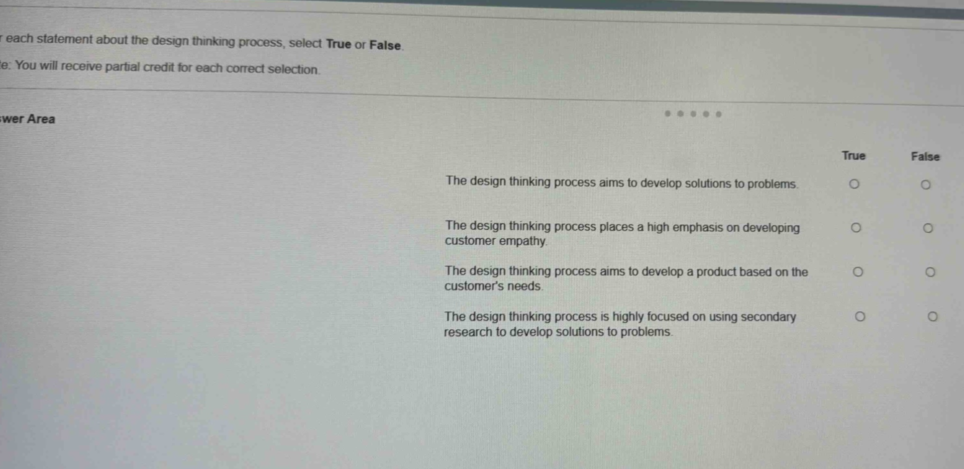 for each statement about the design thinking process, select true or false. note: you will receive partial credit for each correct selection. answer area true false the design thinking process aims to develop solutions to problems. the design thinking process places a high emphasis on developing customer empathy. the design thinking process aims to develop a product based on the customers needs. the design thinking process is highly focused on using secondary research to develop solutions to problems.