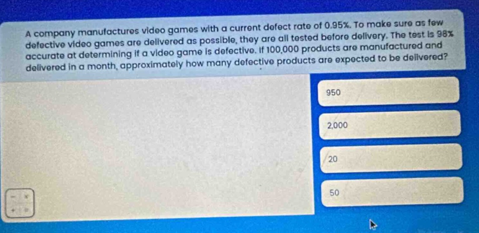a company manufactures video games with a current defect rate of 0.95%. to make sure as few defective video games are delivered as possible, they are all tested before delivery. the test is 98% accurate at determining if a video game is defective. if 100,000 products are manufactured and delivered in a month, approximately how many defective products are expected to be delivered? 950 2,000 20 50