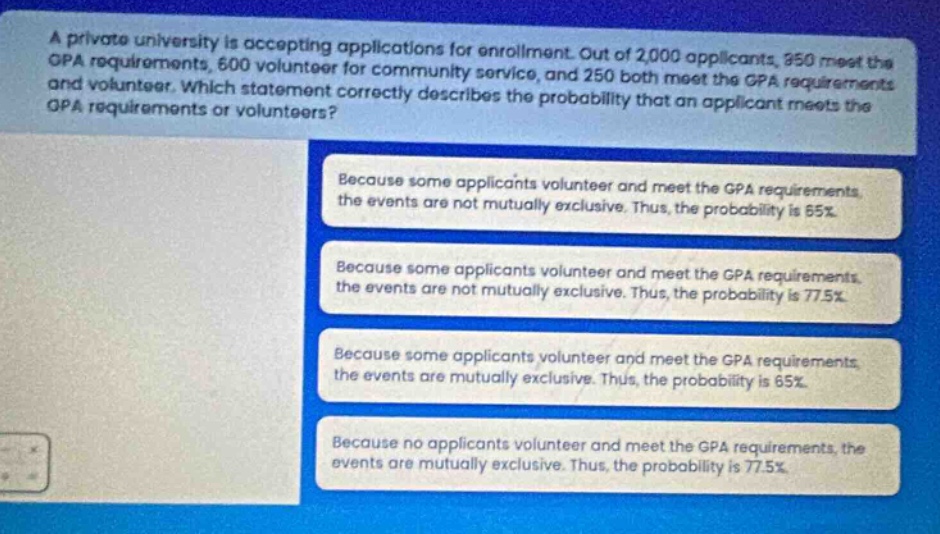 a private university is accepting applications for enrollment. out of 2,000 applicants, 950 meet the gpa requirements, 600 volunteer for community service, and 250 both meet the gpa requirements and volunteer. which statement correctly describes the probability that an applicant meets the gpa requirements or volunteers? because some applicants volunteer and meet the gpa requirements, the events are not mutually exclusive. thus, the probability is 65%. because some applicants volunteer and meet the gpa requirements, the events are not mutually exclusive. thus, the probability is 77.5%. because some applicants volunteer and meet the gpa requirements, the events are mutually exclusive. thus, the probability is 65%. because no applicants volunteer and meet the gpa requirements, the events are mutually exclusive. thus, the probability is 77.5%.