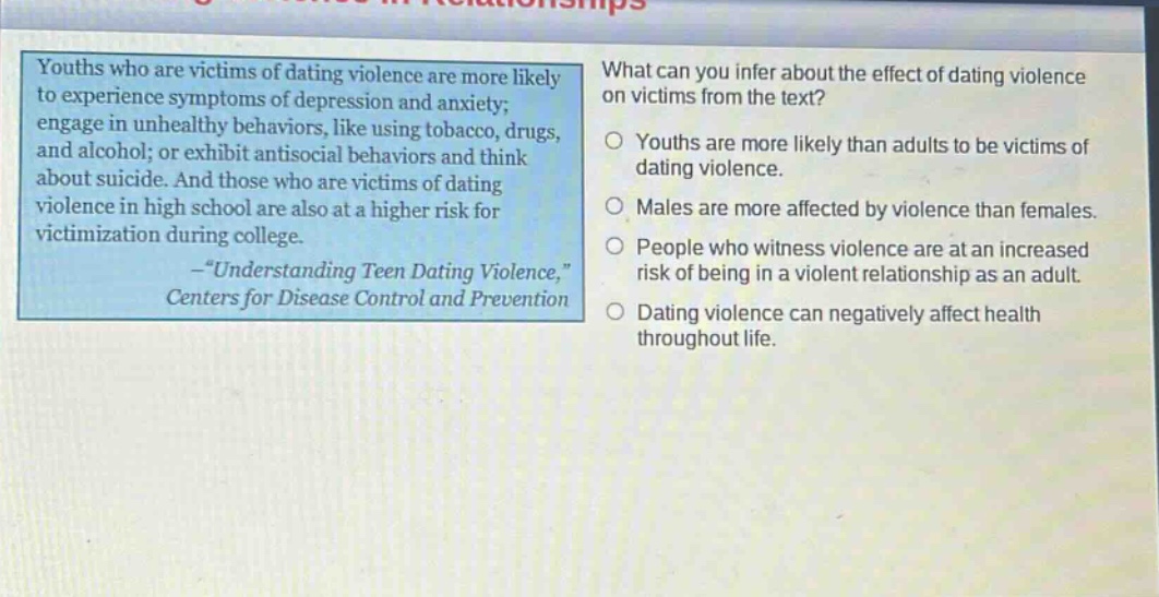 youths who are victims of dating violence are more likely to experience symptoms of depression and anxiety; engage in unhealthy behaviors, like using tobacco, drugs, and alcohol; or exhibit antisocial behaviors and think about suicide. and those who are victims of dating violence in high school are also at a higher risk for victimization during college. -“understanding teen dating violence,” centers for disease control and prevention what can you infer about the effect of dating violence on victims from the text? youths are more likely than adults to be victims of dating violence. males are more affected by violence than females. people who witness violence are at an increased risk of being in a violent relationship as an adult. dating violence can negatively affect health throughout life.