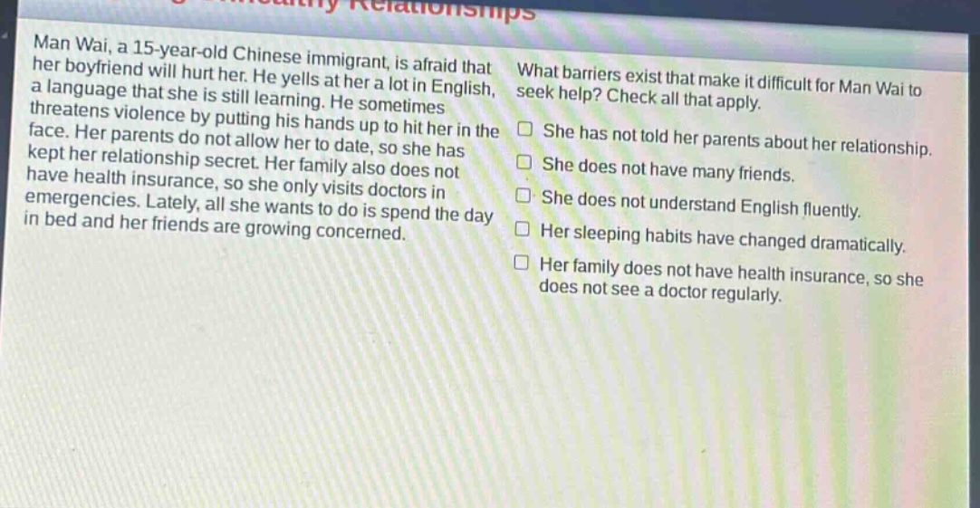 man wai, a 15 - year - old chinese immigrant, is afraid that her boyfriend will hurt her. he yells at her a lot in english, a language that she is still learning. he sometimes threatens violence by putting his hands up to hit her in the face. her parents do not allow her to date, so she has kept her relationship secret. her family also does not have health insurance, so she only visits doctors in emergencies. lately, all she wants to do is spend the day in bed and her friends are growing concerned. what barriers exist that make it difficult for man wai to seek help? check all that apply. she has not told her parents about her relationship. she does not have many friends. she does not understand english fluently. her sleeping habits have changed dramatically. her family does not have health insurance, so she does not see a doctor regularly.