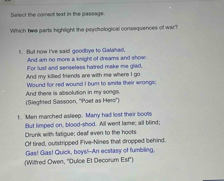 select the correct text in the passage. which two parts highlight the psychological consequences of war? 1. but now ive said goodbye to galahad, and am no more a knight of dreams and show: for lust and senseless hatred make me glad, and my killed friends are with me where i go wound for red wound i burn to smite their wrongs; and there is absolution in my songs. (siegfried sassoon, \poet as hero\) 1. men marched asleep. many had lost their boots but limped on, blood - shod. all went lame; all blind; drunk with fatigue; deaf even to the hoots of tired, outstripped five - nines that dropped behind. gas! gas! quick, boys! - an ecstasy of fumbling, (wilfred owen, \dulce et decorum est\)