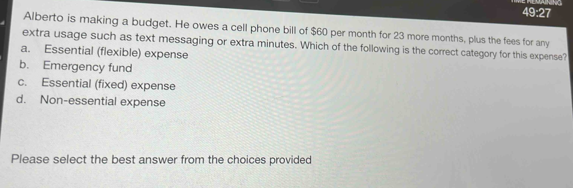 alberto is making a budget. he owes a cell phone bill of $60 per month for 23 more months, plus the fees for any extra usage such as text messaging or extra minutes. which of the following is the correct category for this expense? a. essential (flexible) expense b. emergency fund c. essential (fixed) expense d. non - essential expense please select the best answer from the choices provided