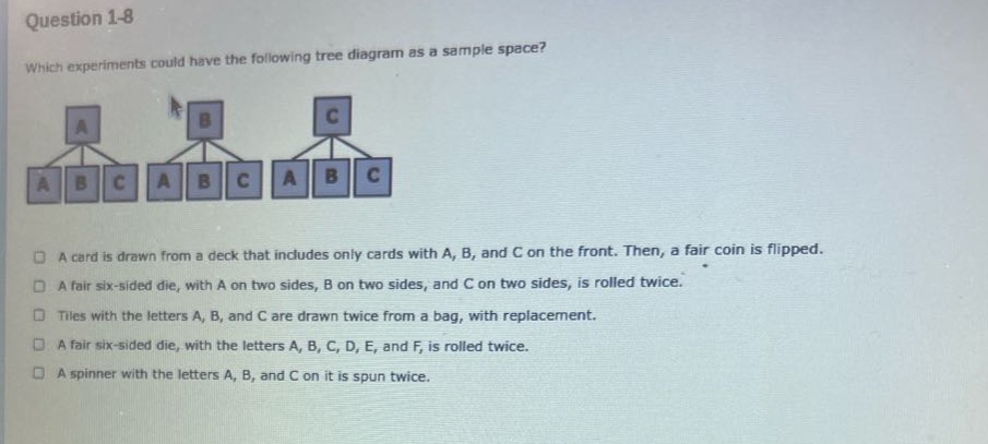 question 1 - 8\nwhich experiments could have the following tree diagram as a sample space?\na card is drawn from a deck that includes only cards with a, b, and c on the front. then, a fair coin is flipped.\na fair six - sided die, with a on two sides, b on two sides, and c on two sides, is rolled twice.\ntiles with the letters a, b, and c are drawn twice from a bag, with replacement.\na fair six - sided die, with the letters a, b, c, d, e, and f, is rolled twice.\na spinner with the letters a, b, and c on it is spun twice.