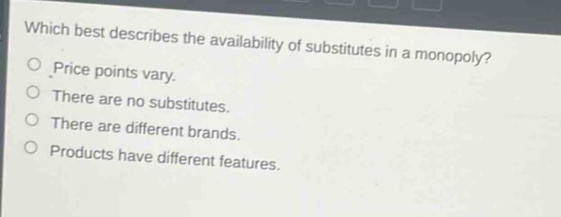 which best describes the availability of substitutes in a monopoly?\nprice points vary.\nthere are no substitutes.\nthere are different brands.\nproducts have different features.