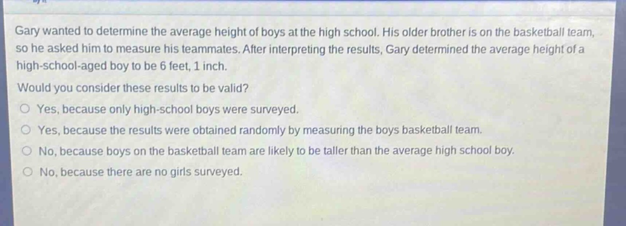 gary wanted to determine the average height of boys at the high school. his older brother is on the basketball team, so he asked him to measure his teammates. after interpreting the results, gary determined the average height of a high - school - aged boy to be 6 feet, 1 inch. would you consider these results to be valid? yes, because only high - school boys were surveyed. yes, because the results were obtained randomly by measuring the boys basketball team. no, because boys on the basketball team are likely to be taller than the average high school boy. no, because there are no girls surveyed.