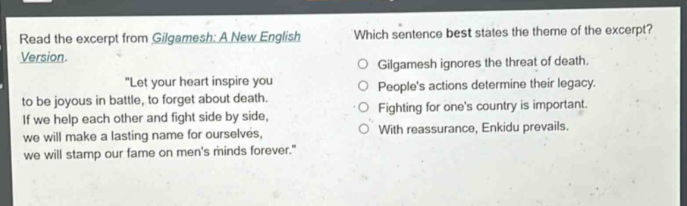 read the excerpt from gilgamesh: a new english version. \let your heart inspire you to be joyous in battle, to forget about death. if we help each other and fight side by side, we will make a lasting name for ourselves, we will stamp our fame on mens minds forever.\ which sentence best states the theme of the excerpt? gilgamesh ignores the threat of death. peoples actions determine their legacy. fighting for ones country is important. with reassurance, enkidu prevails.