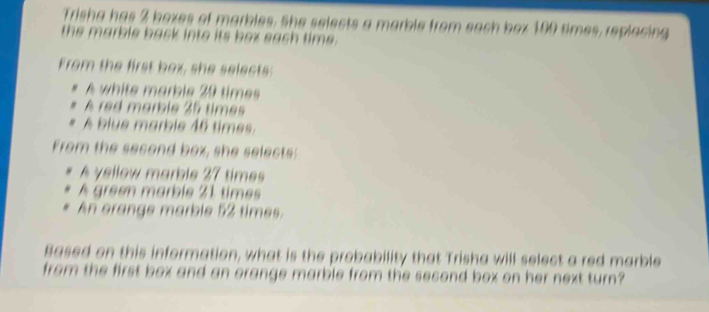 trisha has 2 boxes of marbles. she selects a marble from each box 100 times, replacing the marble back into its box each time. from the first box, she selects: a white marble 29 times a red marble 25 times a blue marble 46 times. from the second box, she selects: a yellow marble 27 times a green marble 21 times an orange marble 52 times. based on this information, what is the probability that trisha will select a red marble from the first box and an orange marble from the second box on her next turn?