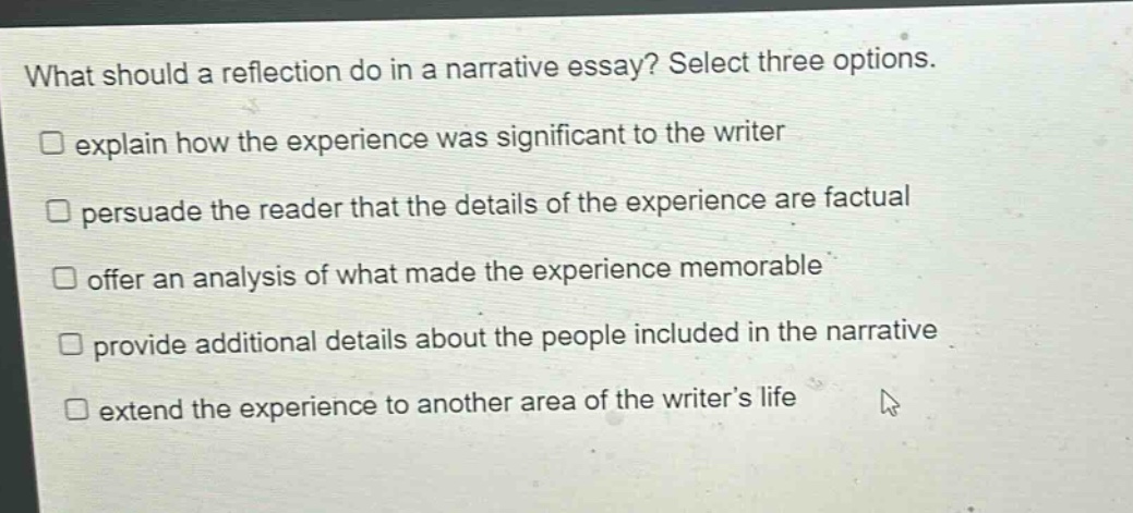 what should a reflection do in a narrative essay? select three options. explain how the experience was significant to the writer persuade the reader that the details of the experience are factual offer an analysis of what made the experience memorable provide additional details about the people included in the narrative extend the experience to another area of the writer’s life