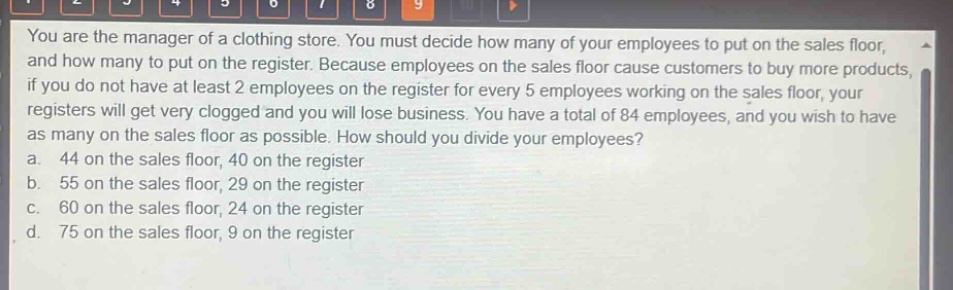 you are the manager of a clothing store. you must decide how many of your employees to put on the sales floor, and how many to put on the register. because employees on the sales floor cause customers to buy more products, if you do not have at least 2 employees on the register for every 5 employees working on the sales floor, your registers will get very clogged and you will lose business. you have a total of 84 employees, and you wish to have as many on the sales floor as possible. how should you divide your employees? a. 44 on the sales floor, 40 on the register b. 55 on the sales floor, 29 on the register c. 60 on the sales floor, 24 on the register d. 75 on the sales floor, 9 on the register