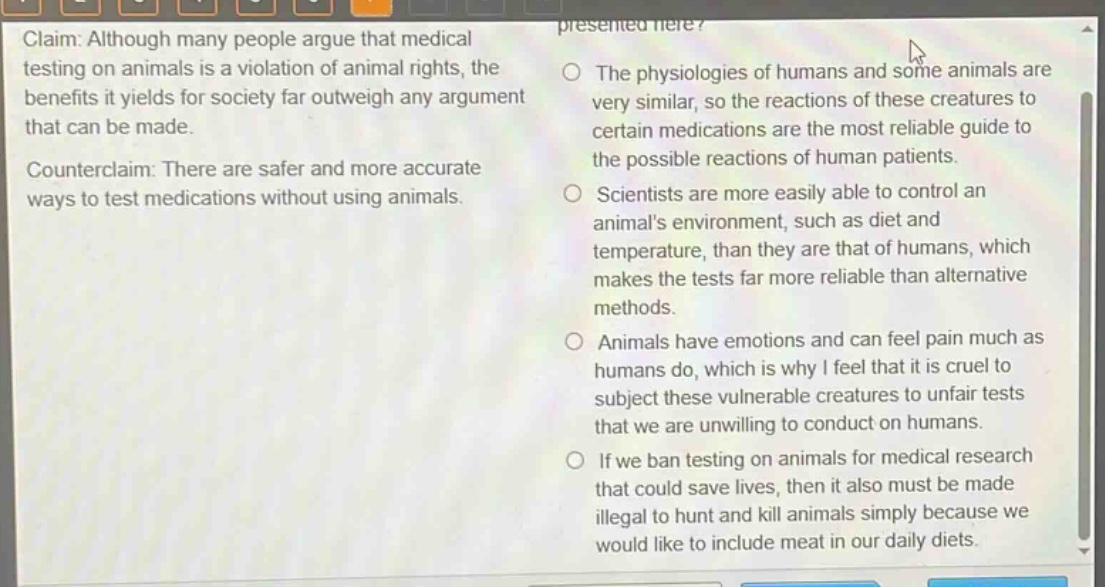 claim: although many people argue that medical testing on animals is a violation of animal rights, the benefits it yields for society far outweigh any argument that can be made. counterclaim: there are safer and more accurate ways to test medications without using animals. the physiologies of humans and some animals are very similar, so the reactions of these creatures to certain medications are the most reliable guide to the possible reactions of human patients. scientists are more easily able to control an animals environment, such as diet and temperature, than they are that of humans, which makes the tests far more reliable than alternative methods. animals have emotions and can feel pain much as humans do, which is why i feel that it is cruel to subject these vulnerable creatures to unfair tests that we are unwilling to conduct on humans. if we ban testing on animals for medical research that could save lives, then it also must be made illegal to hunt and kill animals simply because we would like to include meat in our daily diets.