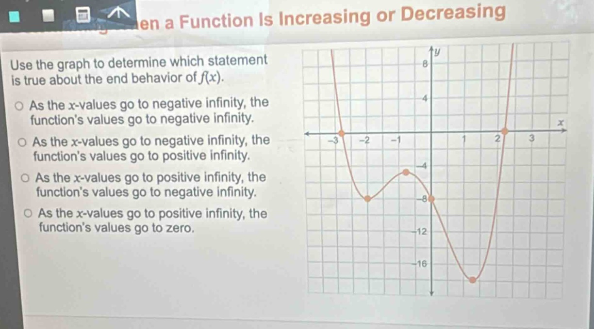 use the graph to determine which statement is true about the end - behavior of f(x). as the x - values go to negative infinity, the function’s values go to negative infinity. as the x - values go to negative infinity, the function’s values go to positive infinity. as the x - values go to positive infinity, the function’s values go to negative infinity. as the x - values go to positive infinity, the function’s values go to zero.