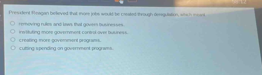 president reagan believed that more jobs would be created through deregulation, which meant\nremoving rules and laws that govern businesses.\ninstituting more government control over business.\ncreating more government programs.\ncutting spending on government programs.