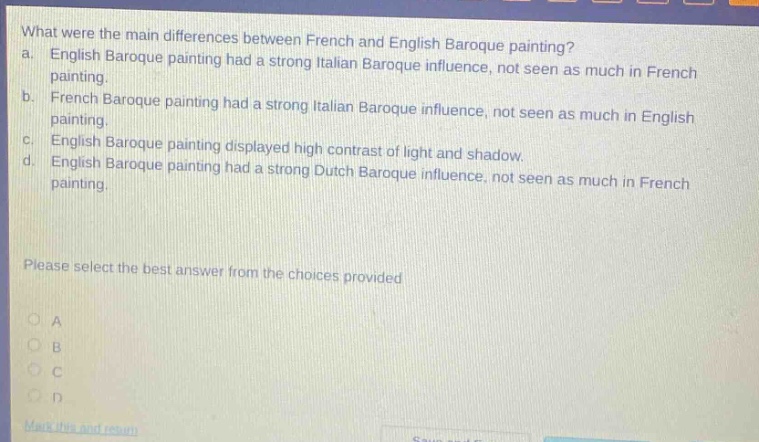 what were the main differences between french and english baroque painting? a. english baroque painting had a strong italian baroque influence, not seen as much in french painting. b. french baroque painting had a strong italian baroque influence, not seen as much in english painting. c. english baroque painting displayed high contrast of light and shadow. d. english baroque painting had a strong dutch baroque influence, not seen as much in french painting. please select the best answer from the choices provided