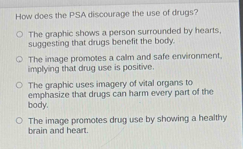 how does the psa discourage the use of drugs? the graphic shows a person surrounded by hearts, suggesting that drugs benefit the body. the image promotes a calm and safe environment, implying that drug use is positive. the graphic uses imagery of vital organs to emphasize that drugs can harm every part of the body. the image promotes drug use by showing a healthy brain and heart.