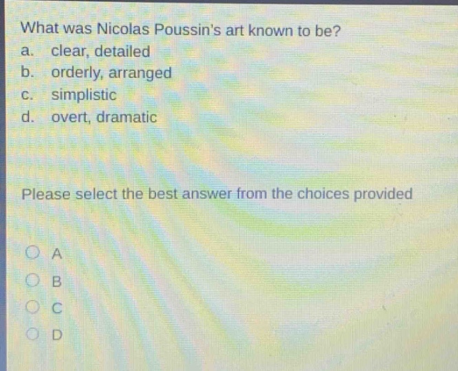 what was nicolas poussins art known to be? a. clear, detailed b. orderly, arranged c. simplistic d. overt, dramatic please select the best answer from the choices provided