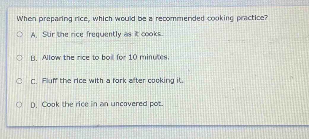 when preparing rice, which would be a recommended cooking practice?\na. stir the rice frequently as it cooks.\nb. allow the rice to boil for 10 minutes.\nc. fluff the rice with a fork after cooking it.\nd. cook the rice in an uncovered pot.