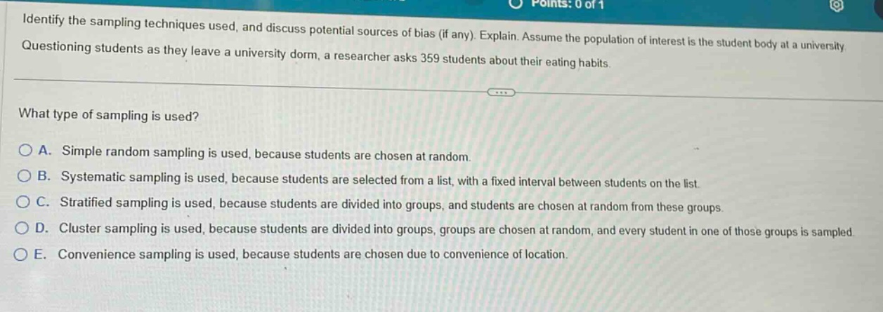 identify the sampling techniques used, and discuss potential sources of bias (if any). explain. assume the population of interest is the student body at a university. questioning students as they leave a university dorm, a researcher asks 359 students about their eating habits. what type of sampling is used? a. simple random sampling is used, because students are chosen at random. b. systematic sampling is used, because students are selected from a list, with a fixed interval between students on the list. c. stratified sampling is used, because students are divided into groups, and students are chosen at random from these groups. d. cluster sampling is used, because students are divided into groups, groups are chosen at random, and every student in one of those groups is sampled. e. convenience sampling is used, because students are chosen due to convenience of location.