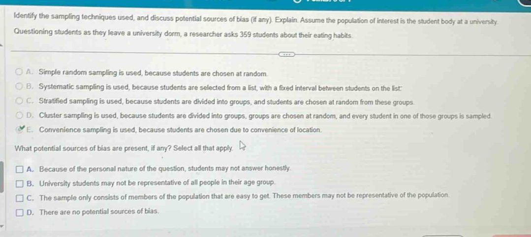 identify the sampling techniques used, and discuss potential sources of bias (if any). explain. assume the population of interest is the student body at a university. questioning students as they leave a university dorm, a researcher asks 359 students about their eating habits. a. simple random sampling is used, because students are chosen at random. b. systematic sampling is used, because students are selected from a list, with a fixed interval between students on the list. c. stratified sampling is used, because students are divided into groups, and students are chosen at random from these groups. d. cluster sampling is used, because students are divided into groups, groups are chosen at random, and every student in one of those groups is sampled. e. convenience sampling is used, because students are chosen due to convenience of location. what potential sources of bias are present, if any? select all that apply. a. because of the personal nature of the question, students may not answer honestly. b. university students may not be representative of all people in their age group. c. the sample only consists of members of the population that are easy to get. these members may not be representative of the population. d. there are no potential sources of bias.