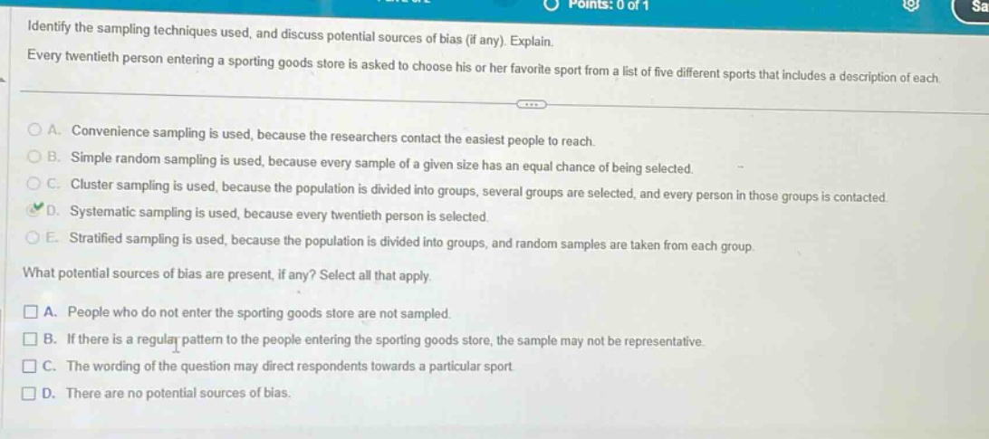 identify the sampling techniques used, and discuss potential sources of bias (if any). explain. every twentieth person entering a sporting goods store is asked to choose his or her favorite sport from a list of five different sports that includes a description of each. a. convenience sampling is used, because the researchers contact the easiest people to reach. b. simple random sampling is used, because every sample of a given size has an equal chance of being selected. c. cluster sampling is used, because the population is divided into groups, several groups are selected, and every person in those groups is contacted. d. systematic sampling is used, because every twentieth person is selected. e. stratified sampling is used, because the population is divided into groups, and random samples are taken from each group. what potential sources of bias are present, if any? select all that apply. a. people who do not enter the sporting goods store are not sampled. b. if there is a regular pattern to the people entering the sporting goods store, the sample may not be representative. c. the wording of the question may direct respondents towards a particular sport. d. there are no potential sources of bias.