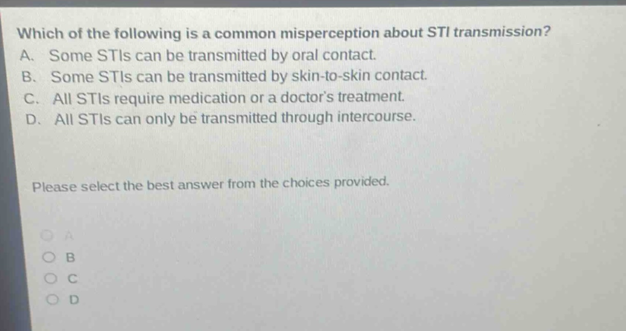 which of the following is a common misperception about sti transmission? a. some stis can be transmitted by oral contact. b. some stis can be transmitted by skin - to - skin contact. c. all stis require medication or a doctors treatment. d. all stis can only be transmitted through intercourse. please select the best answer from the choices provided.