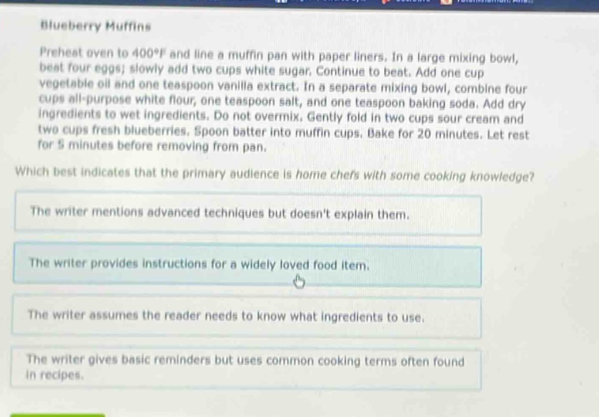 blueberry muffins\npreheat oven to 400°f and line a muffin pan with paper liners. in a large mixing bowl, beat four eggs; slowly add two cups white sugar. continue to beat. add one cup vegetable oil and one teaspoon vanilla extract. in a separate mixing bowl, combine four cups all - purpose white flour, one teaspoon salt, and one teaspoon baking soda. add dry ingredients to wet ingredients. do not overmix. gently fold in two cups sour cream and two cups fresh blueberries. spoon batter into muffin cups. bake for 20 minutes. let rest for 5 minutes before removing from pan.\nwhich best indicates that the primary audience is home chefs with some cooking knowledge?\nthe writer mentions advanced techniques but doesnt explain them.\nthe writer provides instructions for a widely loved food item.\nthe writer assumes the reader needs to know what ingredients to use.\nthe writer gives basic reminders but uses common cooking terms often found in recipes.