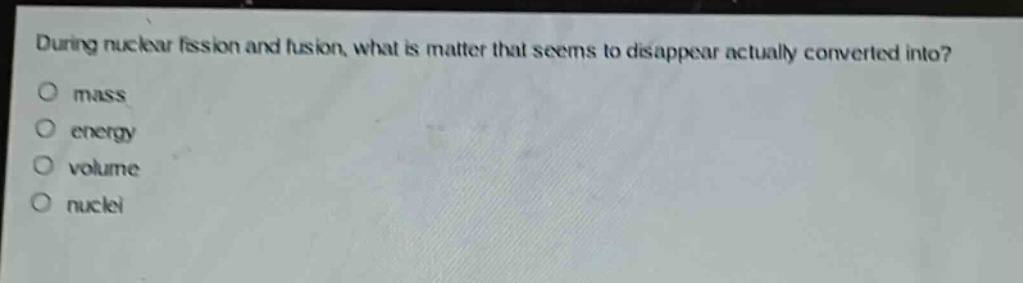 during nuclear fission and fusion, what is matter that seems to disappear actually converted into?\no mass\no energy\no volume\no nuclei