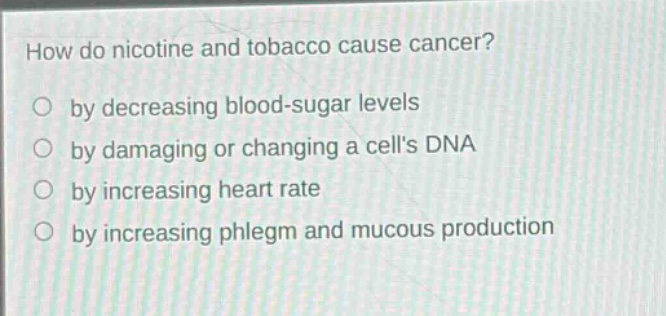 how do nicotine and tobacco cause cancer?\no by decreasing blood - sugar levels\no by damaging or changing a cells dna\no by increasing heart rate\no by increasing phlegm and mucous production
