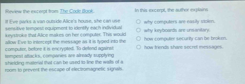 review the excerpt from the code book. if eve parks a van outside alices house, she can use sensitive tempest equipment to identify each individual keystroke that alice makes on her computer. this would allow eve to intercept the message as it is typed into the computer, before it is encrypted. to defend against tempest attacks, companies are already supplying shielding material that can be used to line the walls of a room to prevent the escape of electromagnetic signals. in this excerpt, the author explains why computers are easily stolen. why keyboards are unsanitary. how computer security can be broken. how friends share secret messages.