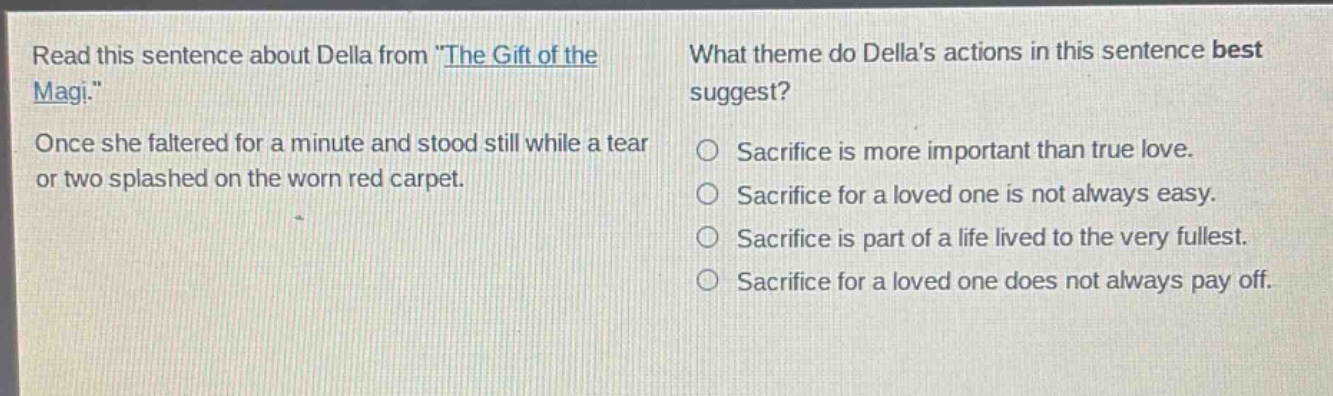 read this sentence about della from \the gift of the magi.\ once she faltered for a minute and stood still while a tear or two splashed on the worn red carpet. what theme do dellas actions in this sentence best suggest? sacrifice is more important than true love. sacrifice for a loved one is not always easy. sacrifice is part of a life lived to the very fullest. sacrifice for a loved one does not always pay off.