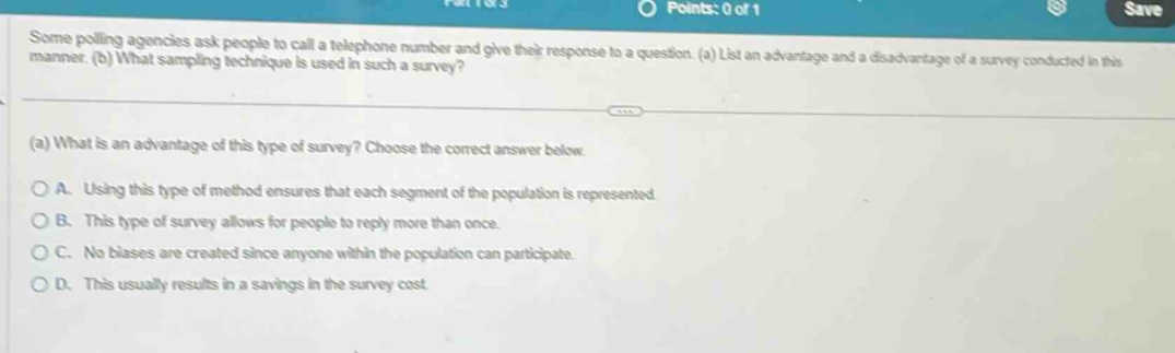 some polling agencies ask people to call a telephone number and give their response to a question. (a) list an advantage and a disadvantage of a survey conducted in this manner. (b) what sampling technique is used in such a survey? (a) what is an advantage of this type of survey? choose the correct answer below. a. using this type of method ensures that each segment of the population is represented b. this type of survey allows for people to reply more than once. c. no biases are created since anyone within the population can participate. d. this usually results in a savings in the survey cost