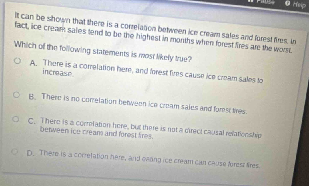it can be shown that there is a correlation between ice cream sales and forest fires. in fact, ice cream sales tend to be the highest in months when forest fires are the worst. which of the following statements is most likely true? a. there is a correlation here, and forest fires cause ice cream sales to increase. b. there is no correlation between ice cream sales and forest fires. c. there is a correlation here, but there is not a direct causal relationship between ice cream and forest fires. d. there is a correlation here, and eating ice cream can cause forest fires.