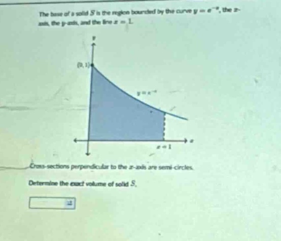 the base of a solid s is the region bounded by the curve y = e^(-x), the x - axis, the y - axis, and the line x = 1. cross - sections perpendicular to the x - axis are semi - circles. determine the exact volume of solid s.