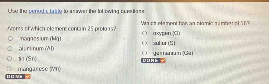 use the periodic table to answer the following questions: atoms of which element contain 25 protons? magnesium (mg) aluminum (al) tin (sn) manganese (mn) which element has an atomic number of 16? oxygen (o) sulfur (s) germanium (ge)