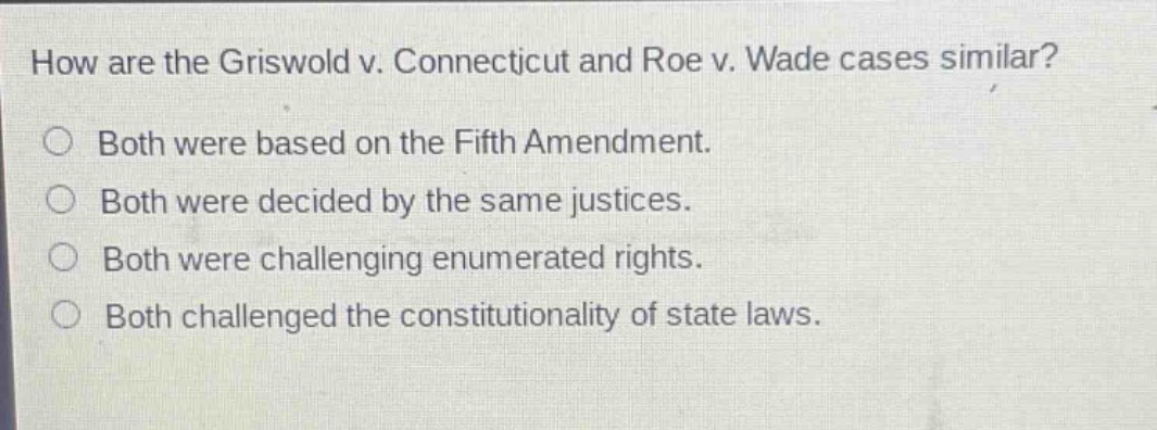 how are the griswold v. connecticut and roe v. wade cases similar?\nboth were based on the fifth amendment.\nboth were decided by the same justices.\nboth were challenging enumerated rights.\nboth challenged the constitutionality of state laws.