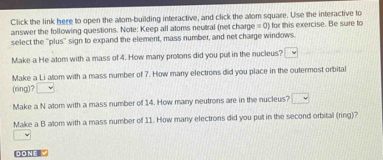 click the link here to open the atom - building interactive, and click the atom square. use the interactive to answer the following questions. note: keep all atoms neutral (net charge = 0) for this exercise. be sure to select the \plus\ sign to expand the element, mass number, and net charge windows. make a he atom with a mass of 4. how many protons did you put in the nucleus? make a li atom with a mass number of 7. how many electrons did you place in the outermost orbital (ring)? make a n atom with a mass number of 14. how many neutrons are in the nucleus? make a b atom with a mass number of 11. how many electrons did you put in the second orbital (ring)? done
