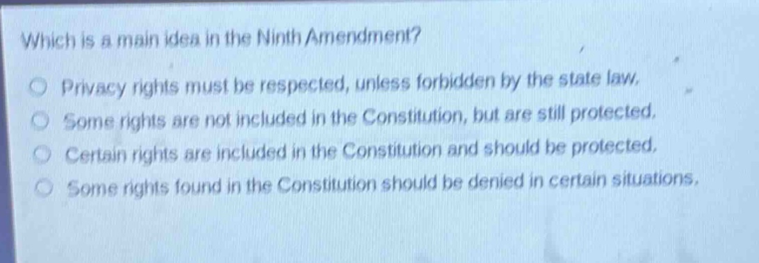 which is a main idea in the ninth amendment?\nprivacy rights must be respected, unless forbidden by the state law.\nsome rights are not included in the constitution, but are still protected.\ncertain rights are included in the constitution and should be protected.\nsome rights found in the constitution should be denied in certain situations.