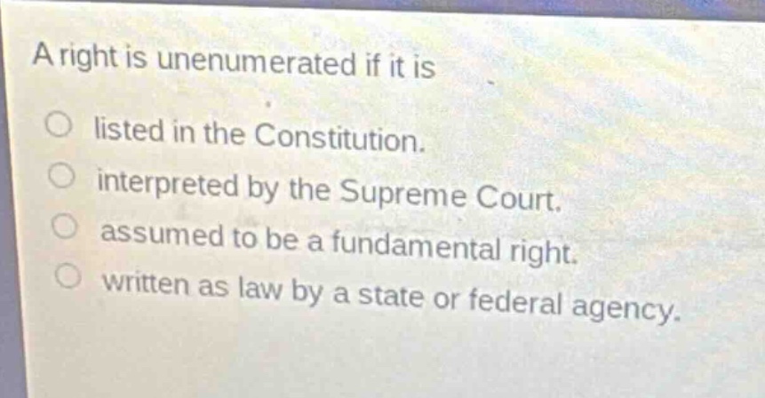 a right is unenumerated if it is\nlisted in the constitution.\ninterpreted by the supreme court.\nassumed to be a fundamental right.\nwritten as law by a state or federal agency.